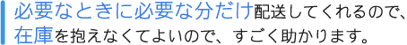 必要なときにひつような分だけ配送してくれるので、在庫を抱えなくてよいので、すごく助かります。